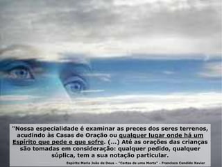 "Nossa especialidade é examinar as preces dos seres terrenos,
acudindo às Casas de Oração ou qualquer lugar onde há um
Espírito que pede e que sofre. (...) Até as orações das crianças
são tomadas em consideração: qualquer pedido, qualquer
súplica, tem a sua notação particular.
Espírito Maria João de Deus – "Cartas de uma Morta“ - Francisco Candido Xavier
 