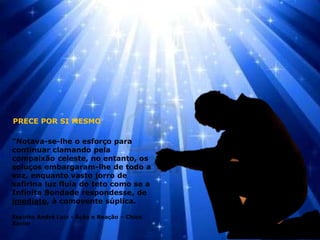 "Notava-se-lhe o esforço para
continuar clamando pela
compaixão celeste, no entanto, os
soluços embargaram-lhe de todo a
voz, enquanto vasto jorro de
safirina luz fluía do teto como se a
Infinita Bondade respondesse, de
imediato, à comovente súplica.
Espírito André Luiz - Ação e Reação – Chico
Xavier
PRECE POR SI MESMO
 