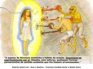 "A esposa de Nemésio mantinha o hábito de oração. Imunizava-se
espiritualmente por si. Repelia, sem esforço, quaisquer formas-
pensamentos de sentido aviltante que lhe fossem arremessadas."
Espírito André Luiz - Sexo e Destino – Francisco Candido Xavier e Waldo Vieira
 
