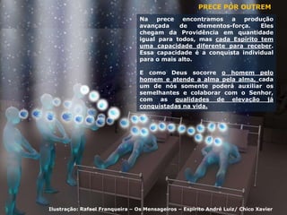 PRECE POR OUTREM
Na prece encontramos a produção
avançada de elementos-força. Eles
chegam da Providência em quantidade
igual para todos, mas cada Espírito tem
uma capacidade diferente para receber.
Essa capacidade é a conquista individual
para o mais alto.
E como Deus socorre o homem pelo
homem e atende a alma pela alma, cada
um de nós somente poderá auxiliar os
semelhantes e colaborar com o Senhor,
com as qualidades de elevação já
conquistadas na vida.
Ilustração: Rafael Franqueira – Os Mensageiros – Espírito André Luiz/ Chico Xavier
 