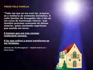 "Toda vez que se ora num lar, prepara-
se a melhoria do ambiente doméstico. O
culto familiar do Evangelho não é tão-só
um curso de iluminação interior, mas
também processo avançado de defesa
exterior, pelas claridades espirituais
que acende em torno.
0 homem que ora traz consigo
inalienável couraça.
0 lar que cultiva a prece transforma-se
em fortaleza.
(Aniceto em "Os Mensageiros“ – Espírito André Luiz –
Chico Xavier
PRECE PELA FAMÍLIA
 