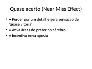 Quase acerto (Near Miss Effect)
• • Perder por um detalhe gera sensação de
'quase vitória'
• • Ativa áreas de prazer no cérebro
• • Incentiva nova aposta
 