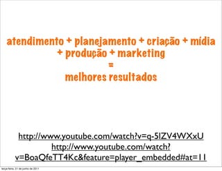 atendimento + planejamento + criação + mídia
              + produção + marketing
                         =
                melhores resultados




            http://www.youtube.com/watch?v=q-5lZV4WXxU
                     http://www.youtube.com/watch?
           v=BoaQfeTT4Kc&feature=player_embedded#at=11
terça-feira, 21 de junho de 2011
 