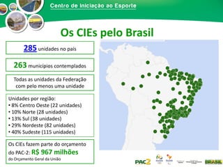 Os CIEs pelo Brasil
285 unidades no país
263 municípios contemplados
Todas as unidades da Federação
com pelo menos uma unidade
Unidades por região:
• 8% Centro Oeste (22 unidades)
• 10% Norte (28 unidades)
• 13% Sul (38 unidades)
• 29% Nordeste (82 unidades)
• 40% Sudeste (115 unidades)
Os CIEs fazem parte do orçamento
do PAC-2: R$

967 milhões

do Orçamento Geral da União

 