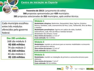 Fevereiro de 2013: Lançamento do edital.
566 propostas apresentadas por 439 municípios.
285 propostas selecionadas de 263 municípios, após análise técnica.

Cada município escolheu
entre três módulos
oferecidos pelo governo
federal.
Das 285 unidades:
168 são módulo 3
R$ 608 milhões
74 são módulo 2
R$ 230 milhões
43 são módulo 1
R$ 128 milhões

Módulo 1:
Modalidades olímpicas: Badminton, Basquetebol, Boxe, Esgrima, Ginástica
Rítmica, Handebol, Judô, Levantamento de Peso, Lutas, Taekwondô, Tênis de Mesa
e Voleibol
Modalidades paraolímpicas: Esgrima em cadeira de rodas, Goalball,
Halterofilismo, Judô, Tênis de Mesa e Voleibol Sentado
Modalidade não-olímpica: Futsal
Área mínima do terreno: 2,5 mil m²
Custo estimado: R$ 3 milhões

Módulo 2:
Modalidades: mantém as estruturas para as mesmas modalidades e acrescenta
quadra poliesportiva externa.
Área mínima do terreno: 3,5 mil m²
Custo estimado: R$ 3,1 milhões

Módulo 3:
Modalidades: mantém as instalações do primeiro e acrescenta estrutura para
atletismo.
Área mínima do terreno: 7 mil m²
Custo estimado: R$ 3,6 milhões

 