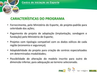 CARACTERÍSTICAS DO PROGRAMA
• Fornecimento, pelo Ministério do Esporte, de projeto-padrão para
celeridade das ações;
• Pagamento do projeto de adaptação (implantação, sondagem e
fundação) pelo Ministério de Esporte;

• Projetos com tipologia compatível com os dados eólicos de cada
região (economia e segurança);
• Adaptabilidade do projeto para criação de centros especializados
em determinadas modalidades;
• Possibilidade de alteração do modelo inscrito para outro de
dimensão inferior, para adequação ao terreno selecionado.

 