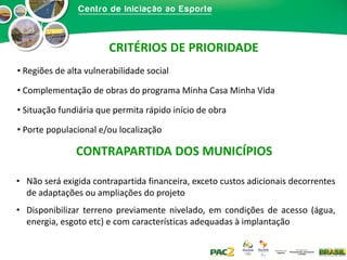 CRITÉRIOS DE PRIORIDADE
• Regiões de alta vulnerabilidade social
• Complementação de obras do programa Minha Casa Minha Vida
• Situação fundiária que permita rápido início de obra
• Porte populacional e/ou localização

CONTRAPARTIDA DOS MUNICÍPIOS
• Não será exigida contrapartida financeira, exceto custos adicionais decorrentes
de adaptações ou ampliações do projeto
• Disponibilizar terreno previamente nivelado, em condições de acesso (água,
energia, esgoto etc) e com características adequadas à implantação

 