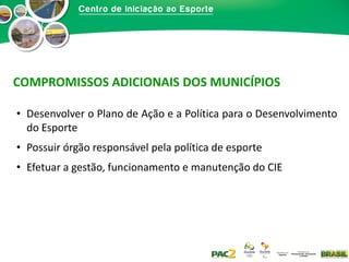 COMPROMISSOS ADICIONAIS DOS MUNICÍPIOS
• Desenvolver o Plano de Ação e a Política para o Desenvolvimento
do Esporte
• Possuir órgão responsável pela política de esporte
• Efetuar a gestão, funcionamento e manutenção do CIE

 