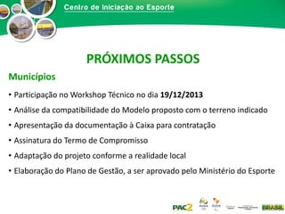 PRÓXIMOS PASSOS
Municípios
• Participação no Workshop Técnico no dia 19/12/2013
• Análise da compatibilidade do Modelo proposto com o terreno indicado
• Apresentação da documentação à Caixa para contratação
• Assinatura do Termo de Compromisso
• Adaptação do projeto conforme a realidade local
• Elaboração do Plano de Gestão, a ser aprovado pelo Ministério do Esporte

 