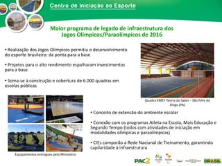 Maior programa de legado de infraestrutura dos
Jogos Olímpicos/Paraolímpicos de 2016
• Realização dos Jogos Olímpicos permitiu o desenvolvimento
do esporte brasileiro: da ponta para a base
• Projetos para o alto rendimento espalharam investimentos
para a base
• Soma-se à construção e cobertura de 6.000 quadras em
escolas públicas
Quadra EMEF Teoria do Saber - São Félix do
Xingu (PA)

• Conceito de extensão do ambiente escolar
• Conexão com os programas Atleta na Escola, Mais Educação e
Segundo Tempo (todos com atividades de iniciação em
modalidades olímpicas e paraolímpicas)
• CIEs comporão a Rede Nacional de Treinamento, garantindo
capilaridade à infraestrutura
Equipamentos entregues pelo Ministério

 