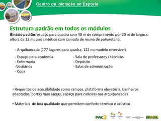 Estrutura padrão em todos os módulos
Ginásio padrão: espaço para quadra com 40 m de comprimento por 20 m de largura;
altura de 12 m; piso sintético com camada de resina de poliuretano.
- Arquibancada (177 lugares para quadra; 122 no modelo reversível)
- Espaço para academia
- Enfermaria
-Vestiários
- Copa

- Sala de professores / técnicos
- Depósito
- Salas de administração

• Requisitos de acessibilidade como rampas, plataforma elevatória, banheiros
adaptados, portas mais largas, espaço para cadeiras nas arquibancadas
• Materiais de boa qualidade que permitem conforto térmico e acústico

 