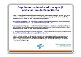 Depoimentos de educadores que já
            participaram da Capacitação

“Achei o conteúdo muito estimulante com oficinas práticas e quanto aos alunos, eles terão
 um novo caminho, poderão escolher mudar de vida com o empreendedorismo”. S. M.,
 professora há 13 anos, da rede municipal de Altinópolis.

“ As crianças passaram a ter autonomia e melhoraram o comportamento, o aproveitamento
 e a participação em grupo”. J.O., professora municipal de Lins.

“Esse curso vai enriquecer o conhecimento do aluno e ele poderá ser um empreendedor no
 futuro. Gostei tanto que vou abrir meu próprio negócio, uma empresa de bordados”. C.A.,
 professora há 30 anos, da rede municipal de Altinópolis.

“ As oficinas estão mais flexíveis e dão margem à adequação da demanda dos professores e
  alunos”. Darcy Simões, Supervisora de Ensino de Lins.

“ O JEPP vai nos auxiliar no desafio de oferecer às crianças de hoje ferramentas com as
  quais elas possam, no futuro, resolver problemas que nós ainda nem sabemos quais
  serão.” Luzia Aparecida Zirundia, Secretária Municipal interina de Educação, Cultura e
  Turismo de Votuporanga.


                                                                    Fontes: http://www.sebraesp.com.br/noticias;
                                                                                Revista Conexão – SEBRAE/SP,
                                                                        ano IV – n. 22 – outubro/novembro 2009
 
