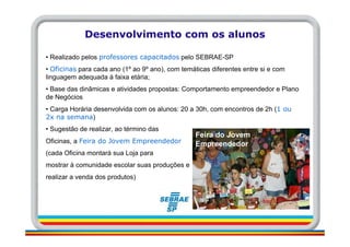 Desenvolvimento com os alunos

• Realizado pelos professores capacitados pelo SEBRAE-SP
• Oficinas para cada ano (1º ao 9º ano), com temáticas diferentes entre si e com
linguagem adequada à faixa etária;
• Base das dinâmicas e atividades propostas: Comportamento empreendedor e Plano
de Negócios
• Carga Horária desenvolvida com os alunos: 20 a 30h, com encontros de 2h (1 ou
2x na semana)
• Sugestão de realizar, ao término das
                                                  Feira do Jovem
Oficinas, a Feira do Jovem Empreendedor           Empreendedor
(cada Oficina montará sua Loja para
mostrar à comunidade escolar suas produções e
realizar a venda dos produtos)
 