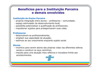 Benefícios para a Instituição Parceira
              e demais envolvidos
Instituição de Ensino Parceira
 - propicia integração entre alunos – professores – comunidade;
 - espaço estimulador do desenvolvimento local;
 - possibilita potencializar a qualificação de profissionais;
 - impulsionar sujeitos para protagonizarem suas vidas.

Professores
 - desenvolvem-se profissionalmente;
 - ampliam sua capacidade de atuação;
 - estímulo ao seu crescimento enquanto sujeito social.

Alunos
 - incentivo para serem atores das próprias vidas nas diferentes esferas
    sociais e construir os seus caminhos;
 - impulso para uma atuação mais reflexiva e inovadora frente aos
    acontecimentos.
 