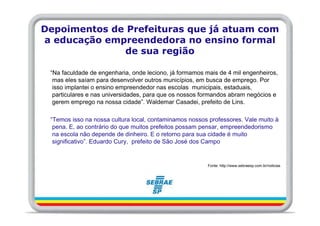 Depoimentos de Prefeituras que já atuam com
a educação empreendedora no ensino formal
              de sua região

 “Na faculdade de engenharia, onde leciono, já formamos mais de 4 mil engenheiros,
  mas eles saíam para desenvolver outros municípios, em busca de emprego. Por
  isso implantei o ensino empreendedor nas escolas municipais, estaduais,
  particulares e nas universidades, para que os nossos formandos abram negócios e
  gerem emprego na nossa cidade”. Waldemar Casadei, prefeito de Lins.

 “Temos isso na nossa cultura local, contaminamos nossos professores. Vale muito à
  pena. E, ao contrário do que muitos prefeitos possam pensar, empreendedorismo
  na escola não depende de dinheiro. E o retorno para sua cidade é muito
  significativo”. Eduardo Cury, prefeito de São José dos Campo


                                                         Fonte: http://www.sebraesp.com.br/noticias
 