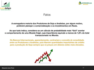 17
A esmagadora maioria dos Produtores de Soja e Analistas, por algum motivo,
preferem planejar a comercialização e os investimentos em Reais.
Ao que tudo indica, considera-se um cálculo de probabilidade mais “fácil" acertar
o comportamento de uma Moeda frágil, cuja importância equivale a menos de 1,8% do total
transacionado no Mundo.
Os Bancos Internacionais, aparentemente, contrariam o conceito já consolidado
entre os Produtores e Analistas, pois liberam quantidades importantes de crédito
para a produção de Soja sempre que os preços em dólares estão mais elevados.
Fatos
Eduardo Lima Porto
 