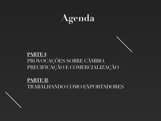 PARTE I:
PROVOCAÇÕES SOBRE CÂMBIO,
PRECIFICAÇÃO E COMERCIALIZAÇÃO
PARTE II:
TRABALHANDO COMO EXPORTADORES
Agenda
 