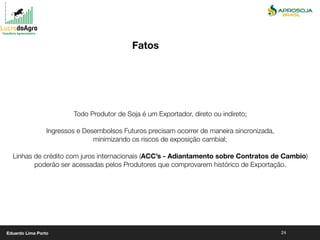 24
Todo Produtor de Soja é um Exportador, direto ou indireto;
Ingressos e Desembolsos Futuros precisam ocorrer de maneira sincronizada,
minimizando os riscos de exposição cambial;
Linhas de crédito com juros internacionais (ACC’s - Adiantamento sobre Contratos de Cambio)
poderão ser acessadas pelos Produtores que comprovarem histórico de Exportação.
Fatos
Eduardo Lima Porto
 