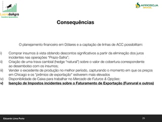 25
O planejamento ﬁnanceiro em Dólares e a captação de linhas de ACC possibilitam:
i) Comprar insumos à vista obtendo descontos signiﬁcativos a partir da eliminação dos juros
incidentes nas operações “Prazo-Safra”;
ii) Criação de uma trava cambial (hedge “natural”) sobre o valor de cobertura correspondente
ao desembolso com os insumos;
iii) Vender o excedente de produção no melhor período, capturando o momento em que os preços
em Chicago e os “prêmios de exportação" estiverem mais elevados
iv) Disponibilidade de Caixa para trabalhar no Mercado de Futuros & Opções;
v) Isenção de Impostos incidentes sobre o Faturamento de Exportação (Funrural e outros)
Consequências
Eduardo Lima Porto
 