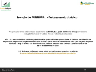26
A Exportação Direta está isenta do recolhimento do FUNRURAL (2,3% da Receita Bruta) com base na
Instrução Normativa 971/09 da Receita Federal que estabelece:
Art. 170 - Não incidem as contribuições sociais de que trata este Capítulo sobre as receitas decorrentes de
exportação de produtos, cuja comercialização ocorra a partir de 12 de dezembro de 2001, por força do disposto
no inciso I do § 2º do Art. 149 da Constituição Federal, alterado pela Emenda Constitucional nº 33,
de 11 de dezembro de 2001.
§ 1º Aplica-se o disposto neste artigo exclusivamente quando a produção
é comercializada diretamente com adquirente domiciliado no exterior.
Isenção do FUNRURAL - Embasamento Jurídico
Eduardo Lima Porto
 