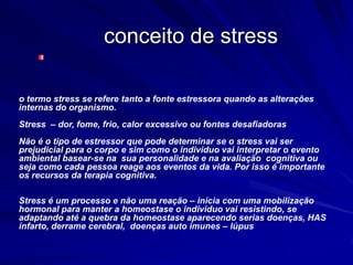 conceito de stress
o termo stress se refere tanto a fonte estressora quando as alterações
internas do organismo.
Stress – dor, fome, frio, calor excessivo ou fontes desafiadoras
Não é o tipo de estressor que pode determinar se o stress vai ser
prejudicial para o corpo e sim como o individuo vai interpretar o evento
ambiental basear-se na sua personalidade e na avaliação cognitiva ou
seja como cada pessoa reage aos eventos da vida. Por isso é importante
os recursos da terapia cognitiva.
Stress é um processo e não uma reação – inicia com uma mobilização
hormonal para manter a homeostase o individuo vai resistindo, se
adaptando até a quebra da homeostase aparecendo serias doenças, HAS
infarto, derrame cerebral, doenças auto imunes – lúpus
 