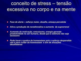 conceito de stress – tensão
excessiva no corpo e na mente
Fase de alerta – esforço maior, desafio, ameaça percebida
Ativa a produção de noradrenalina e aumento da suprarrenal
Aumento da motivação, entusiasmo, energia gerando
produtividade no ser humano, desde que o estimulo não seja
excessivo
Pode haver a quebra da homeostase pois o esforço despendido
não é para cuidar da homeostase e sim de situações
desafiadoras
 