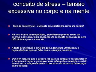 conceito de stress – tensão
excessiva no corpo e na mente
fase de resistência – aumento da resistencia acima do normal
Há uma busca de reequilíbrio, mobilizando grande soma de
energia pode gerar uma sensação de desgaste generalizado sem
dificuldades para a memoria
A falta de memoria é sinal de que a demanda ultrapassou a
capacidade da pessoa lidar com a situação presente
O maior esforço que a pessoa faz para se adaptar e resptabelecer
a harmonia interior e se houver uma adaptação completa e resistr
ao estressor adequadamente o processo do stress se interrompe
sem sequelas.
 