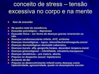 conceito de stress – tensão
excessiva no corpo e na mente
fase da exaustão
Há quebra total da resistência,
Exaustão psicológica – depressao
Exaustão física – em forma de doenças graves reversíveis ou
não.
Doenças cardiovasculares infarto, AVC, arritmias
Doenças imunológicas – lupus, retocoliteulcerativaaguda,cancer
Doenças dermatológicas dermatite ceborreica,
Doenças bucais- afta, gengivite,herpes, desordem temporo-mand.
Doenças ginecológicas – infertilidade, climaterio,menopausa.
Doenças obstétricas – pre maturo, aborto,
Prejuízo no despenho sexual -hipotensiva
Aumento da dor
Prejuízo no desenvolvimento infantil como doenças como
hiperatividade, agressividade, queda no desempenho escolar.
 