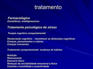 tratamento
Farmacológico
Ansiolíticos, antidepressivos
Tratamento psicológico do stress
Terapia cognitiva comportamental
Restauração cognitiva - reconhecer as distorções cognitivas
Crenças, pensamentos e valores
Crenças irracionais
Tratamento comportamental mudança de hábitos
Nutrição
Relaxamento
Exercício fisico
Reduçao da excitabilidade emocional e fisica
Controle a hostilidade e assertividade
 
