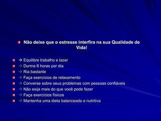 Não deixe que o estresse interfira na sua Qualidade de
Vida!
 Equilibre trabalho e lazer
 Durma 8 horas por dia
 Ria bastante
 Faça exercícios de relaxamento
 Converse sobre seus problemas com pessoas confiáveis
 Não exija mais do que você pode fazer
 Faça exercícios físicos
 Mantenha uma dieta balanceada e nutritiva
 
