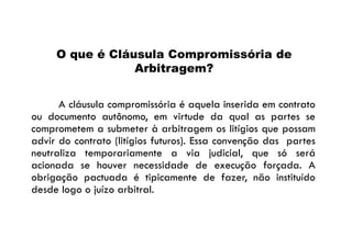 O que é Cláusula Compromissória de
Arbitragem?
A cláusula compromissória é aquela inserida em contrato
ou documento autônomo, em virtude da qual as partes se
comprometem a submeter à arbitragem os litígios que possam
advir do contrato (litígios futuros). Essa convenção das partes
neutraliza temporariamente a via judicial, que só será
acionada se houver necessidade de execução forçada. A
obrigação pactuada é tipicamente de fazer, não instituído
desde logo o juízo arbitral.

 