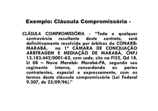 Exemplo: Cláusula Compromissória CLÁSULA COMPROMISSÓRIA - “Toda e qualquer
controvérsia resultante deste contrato, será
definitivamente resolvida por árbitros do CONARBMARABÁ, na 1ª CÂMARA DE CONCILIAÇÃO
ARBTRAGEM E MEDIAÇÃO DE MARABÁ, CNPJ
13.183.442/0001-62, com sede, sito na Fl32, Qd 18,
Lt 08 – Nova Marabá- Marabá-PA, segundo seu
regimento interno, concordando as partes
contratantes, especial e expressamente, com os
termos desta cláusula compromissória (Lei Federal
9.307, de 23/09/96).”

 
