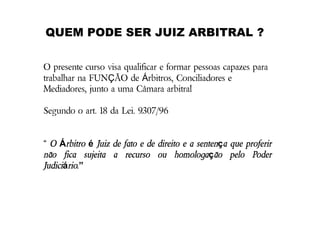 QUEM PODE SER JUIZ ARBITRAL ?
O presente curso visa qualificar e formar pessoas capazes para
trabalhar na FUNÇÃO de Árbitros, Conciliadores e
Mediadores, junto a uma Câmara arbitral
Segundo o art. 18 da Lei. 9.307/96

“ O Árbitro é Juiz de fato e de direito e a sentença que proferir
não fica sujeita a recurso ou homologação pelo Poder
Judiciário.”

 