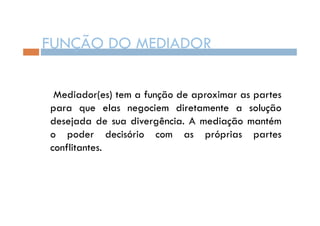 FUNÇÃO DO MEDIADOR
Mediador(es) tem a função de aproximar as partes
para que elas negociem diretamente a solução
desejada de sua divergência. A mediação mantém
o poder decisório com as próprias partes
conflitantes.

 