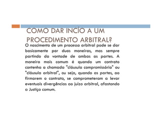 COMO DAR INCÍO A UM
PROCEDIMENTO ARBITRAL?

O nascimento de um processo arbitral pode se dar
basicamente por duas maneiras, mas sempre
partindo da vontade de ambas as partes. A
maneira mais comum é quando um contrato
contenha a chamada "cláusula compromissória" ou
"cláusula arbitral", ou seja, quando as partes, ao
firmarem o contrato, se comprometeram a levar
eventuais divergências ao juízo arbitral, afastando
a Justiça comum.

 