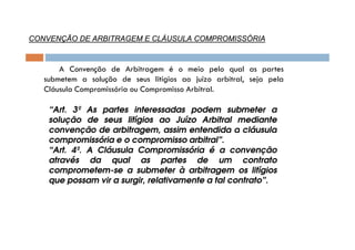 CONVENÇÃO DE ARBITRAGEM E CLÁUSULA COMPROMISSÓRIA

A Convenção de Arbitragem é o meio pelo qual as partes
submetem a solução de seus litígios ao juízo arbitral, seja pela
Cláusula Compromissória ou Compromisso Arbitral.
“Art. 3º As partes interessadas podem submeter a
solução de seus litígios ao Juízo Arbitral mediante
convenção de arbitragem, assim entendida a cláusula
compromissória e o compromisso arbitral”.
“Art. 4º. A Cláusula Compromissória é a convenção
através da qual as partes de um contrato
comprometem-se a submeter à arbitragem os litígios
que possam vir a surgir, relativamente a tal contrato”.

 