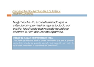 CONVENÇÃO DE ARBITRAGEM E CLÁUSULA
COMPROMISSÓRIA

No §1º do Art. 4º, fica determinado que a
cláusula compromissória seja estipulada por
escrito, facultando sua inserção no próprio
contrato ou em documento apartado.
MODELO DE CLÁSULA COMPROMISSÓRIA VAZIA:
“Fica desde já acordado entre as partes contratantes que toda e qualquer
controvérsia oriunda do presente contrato será resolvida por meio de
arbitragem, renunciando os contratantes ao foro estatal”.

 