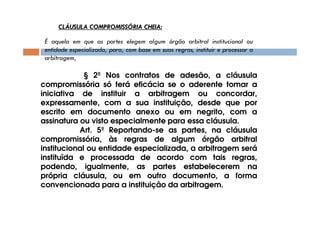 CLÁUSULA COMPROMISSÓRIA CHEIA:
É aquela em que as partes elegem algum órgão arbitral institucional ou
entidade especializada, para, com base em suas regras, instituir e processar a
arbitragem,

§ 2º Nos contratos de adesão, a cláusula
compromissória só terá eficácia se o aderente tomar a
iniciativa de instituir a arbitragem ou concordar,
expressamente, com a sua instituição, desde que por
escrito em documento anexo ou em negrito, com a
assinatura ou visto especialmente para essa cláusula.
Art. 5º Reportando-se as partes, na cláusula
compromissória, às regras de algum órgão arbitral
institucional ou entidade especializada, a arbitragem será
instituída e processada de acordo com tais regras,
podendo, igualmente, as partes estabelecerem na
própria cláusula, ou em outro documento, a forma
convencionada para a instituição da arbitragem.

 