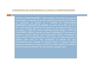 CONVENÇÃO DE ARBITRAGEM E CLÁUSULA COMPROMISSÓRIA

“CLÁSULA COMPROMISSÓRIA - Toda e qualquer controvérsia que surgir da
interpretação ou execução do presente contrato será resolvida em definitivo,
via conciliatória ou arbitral, na 1ª CÂMARA DE CONCILIAÇÃO
ARBTRAGEM E MEDIAÇÃO DE MARABÁ, com sede, sito na Fl32, qd 18, Lt
08 – Nova Marabá- Marabá-PA, de acordo com seu regimento interno e a
Lei Federal nº 9.307/96, inclusive aplicando, quando couber, A PENA DE
CONFISSÃO E REVELIA, prevista no artigo 22 parágrafo 3º da mesma Lei,
valendo a presente cláusula como Compromisso Arbitral. Prevalecerá o
idioma nacional Português-Brasileiro. Desta forma, as partes renunciam a
qualquer outro foro por mais privilegiado ou especial que seja,
Exclusivamente para execução da sentença arbitral e eventuais medidas
cautelares e incidentais, em que se recorrerá ao Poder Judiciário, fica eleito o
foro da Comarca de Marabá- PA, com renuncia a qualquer outro.

 