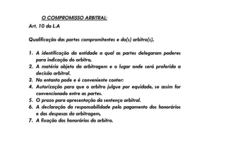 O COMPROMISSO ARBITRAL:

Art. 10 da L.A
Qualificação das partes compromitentes e do(s) arbitro(s),
1. A identificação da entidade a qual as partes delegaram poderes
para indicação do arbitro,
2. A matéria objeto da arbitragem e o lugar onde será proferida a
decisão arbitral.
3. No entanto pode e é conveniente conter:
4. Autorização para que o arbitro julgue por equidade, se assim for
convencionado entre as partes.
5. O prazo para apresentação da sentença arbitral.
6. A declaração da responsabilidade pelo pagamento dos honorários
e das despesas da arbitragem,
7. A fixação dos honorários do arbitro.

 