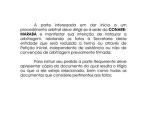 A parte interessada em dar início a um
procedimento arbitral deve dirigir-se à sede do CONARBMARABÁ e manifestar sua intenção de instaurar a
arbitragem, relatando os fatos à Secretaria desta
entidade que será reduzida a termo ou através de
Petição Inicial, independente de existência ou não de
convenção de arbitragem previamente firmada;
Para instruir seu pedido a parte Requerente deve
apresentar cópia do documento do qual resulta o litígio
ou que a ele esteja relacionado, bem como todos os
documentos que considere pertinentes aos fatos;

 