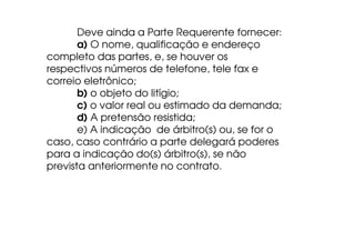 Deve ainda a Parte Requerente fornecer:
a) O nome, qualificação e endereço
completo das partes, e, se houver os
respectivos números de telefone, tele fax e
correio eletrônico;
b) o objeto do litígio;
c) o valor real ou estimado da demanda;
d) A pretensão resistida;
e) A indicação de árbitro(s) ou, se for o
caso, caso contrário a parte delegará poderes
para a indicação do(s) árbitro(s), se não
prevista anteriormente no contrato.

 