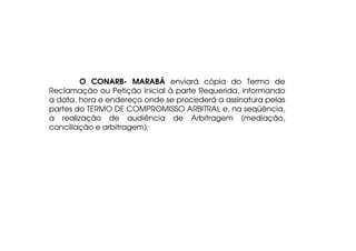 O CONARB- MARABÁ enviará cópia do Termo de
Reclamação ou Petição Inicial à parte Requerida, informando
a data, hora e endereço onde se procederá a assinatura pelas
partes do TERMO DE COMPROMISSO ARBITRAL e, na seqüência,
a realização de audiência de Arbitragem (mediação,
conciliação e arbitragem);

 