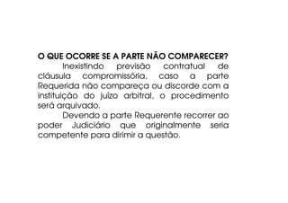 O QUE OCORRE SE A PARTE NÃO COMPARECER?
Inexistindo
previsão
contratual
de
cláusula compromissória, caso a parte
Requerida não compareça ou discorde com a
instituição do juízo arbitral, o procedimento
será arquivado.
Devendo a parte Requerente recorrer ao
poder Judiciário que originalmente seria
competente para dirimir a questão.

 