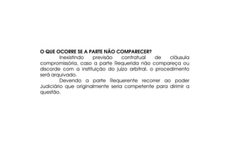 O QUE OCORRE SE A PARTE NÃO COMPARECER?
Inexistindo
previsão
contratual
de
cláusula
compromissória, caso a parte Requerida não compareça ou
discorde com a instituição do juízo arbitral, o procedimento
será arquivado.
Devendo a parte Requerente recorrer ao poder
Judiciário que originalmente seria competente para dirimir a
questão.

 