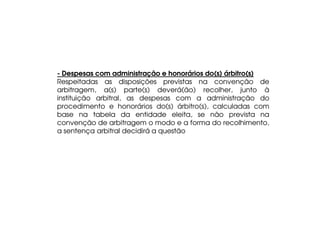 - Despesas com administração e honorários do(s) árbitro(s)
Respeitadas as disposições previstas na convenção de
arbitragem, a(s) parte(s) deverá(ão) recolher, junto à
instituição arbitral, as despesas com a administração do
procedimento e honorários do(s) árbitro(s), calculadas com
base na tabela da entidade eleita, se não prevista na
convenção de arbitragem o modo e a forma do recolhimento,
a sentença arbitral decidirá a questão

 