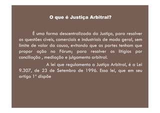 O que é Justiça Arbitral?

É uma forma descentralizada da Justiça, para resolver
as questões cíveis, comerciais e industriais de modo geral, sem
limite de valor da causa, evitando que as partes tenham que
propor ação no Fórum; para resolver os litígios por
conciliação , mediação e julgamento arbitral.
A lei que regulamenta a Justiça Arbitral, é a Lei
9.307, de 23 de Setembro de 1996. Essa lei, que em seu
artigo 1º dispõe

 