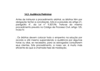 14.2- Audiência Preliminar
Antes de instaurar o procedimento arbitral, os árbitros têm por
obrigação tentar a conciliação. Esta é a previsão do artigo 21,
parágrafo 4°, da Lei n° 9.307/96. Trata-se do mesmo
procedimento previsto no Código de Processo Civil, artigo 125,
inciso IV.
. Os árbitros devem colocar todo o empenho na solução por
acordo e até mesmo suspendendo a audiência por algumas
horas ou dias, se necessário, para os advogados consultarem
seus clientes. Este procedimento, a nosso ver, é muito mais
eficiente do que a chamada fase de mediação.

 