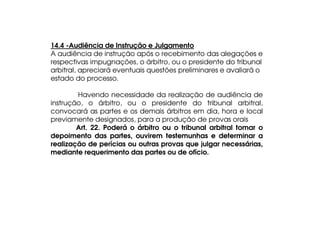 14.4 -Audiência de Instrução e Julgamento
A audiência de instrução após o recebimento das alegações e
respectivas impugnações, o árbitro, ou o presidente do tribunal
arbitral, apreciará eventuais questões preliminares e avaliará o
estado do processo.
Havendo necessidade da realização de audiência de
instrução, o árbitro, ou o presidente do tribunal arbitral,
convocará as partes e os demais árbitros em dia, hora e local
previamente designados, para a produção de provas orais
Art. 22. Poderá o árbitro ou o tribunal arbitral tomar o
depoimento das partes, ouvirem testemunhas e determinar a
realização de perícias ou outras provas que julgar necessárias,
mediante requerimento das partes ou de ofício.

 