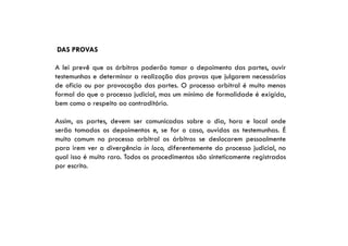 DAS PROVAS
A lei prevê que os árbitros poderão tomar o depoimento das partes, ouvir
testemunhas e determinar a realização das provas que julgarem necessárias
de oficio ou por provocação das partes. O processo arbitral é muito menos
formal do que o processo judicial, mas um mínimo de formalidade é exigida,
bem como o respeito ao contraditório.
Assim, as partes, devem ser comunicadas sobre o dia, hora e local onde
serão tomados os depoimentos e, se for o caso, ouvidas as testemunhas. É
muito comum no processo arbitral os árbitros se deslocarem pessoalmente
para irem ver a divergência in loco, diferentemente do processo judicial, no
qual isso é muito raro. Todos os procedimentos são sinteticamente registrados
por escrito.

 